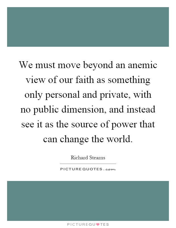 We must move beyond an anemic view of our faith as something only personal and private, with no public dimension, and instead see it as the source of power that can change the world Picture Quote #1