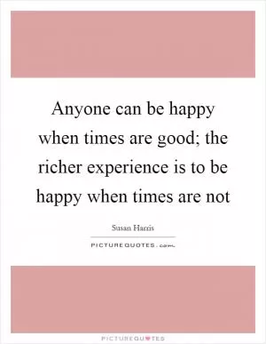 Anyone can be happy when times are good; the richer experience is to be happy when times are not Picture Quote #1
