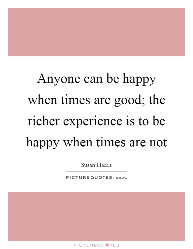 Anyone can be happy when times are good; the richer experience is to be happy when times are not Picture Quote #1