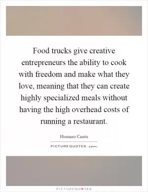 Food trucks give creative entrepreneurs the ability to cook with freedom and make what they love, meaning that they can create highly specialized meals without having the high overhead costs of running a restaurant Picture Quote #1