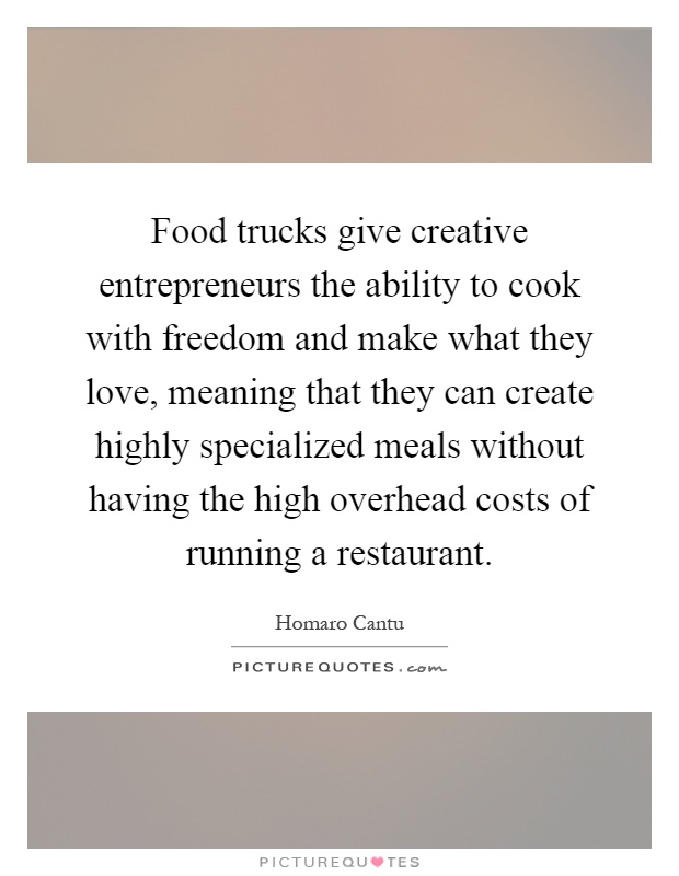 Food trucks give creative entrepreneurs the ability to cook with freedom and make what they love, meaning that they can create highly specialized meals without having the high overhead costs of running a restaurant Picture Quote #1