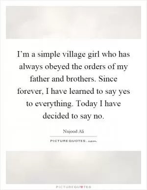I’m a simple village girl who has always obeyed the orders of my father and brothers. Since forever, I have learned to say yes to everything. Today I have decided to say no Picture Quote #1