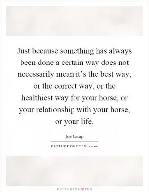 Just because something has always been done a certain way does not necessarily mean it’s the best way, or the correct way, or the healthiest way for your horse, or your relationship with your horse, or your life Picture Quote #1