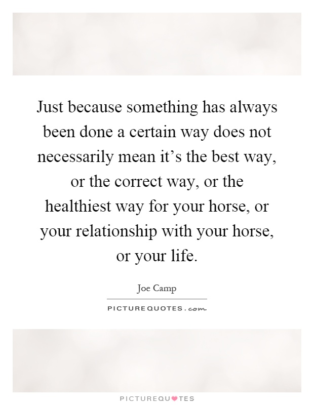 Just because something has always been done a certain way does not necessarily mean it's the best way, or the correct way, or the healthiest way for your horse, or your relationship with your horse, or your life Picture Quote #1