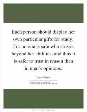 Each person should display her own particular gifts for study. For no one is safe who strives beyond her abilities; and thus it is safer to trust in reason than in men’s opinions Picture Quote #1