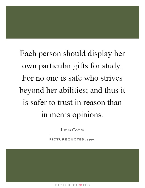 Each person should display her own particular gifts for study. For no one is safe who strives beyond her abilities; and thus it is safer to trust in reason than in men's opinions Picture Quote #1