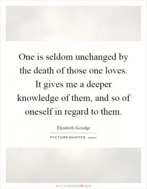 One is seldom unchanged by the death of those one loves. It gives me a deeper knowledge of them, and so of oneself in regard to them Picture Quote #1