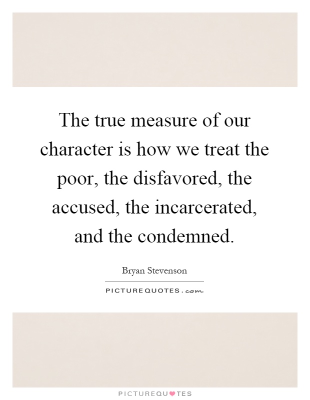The true measure of our character is how we treat the poor, the disfavored, the accused, the incarcerated, and the condemned Picture Quote #1