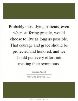 Probably most dying patients, even when suffering greatly, would choose to live as long as possible. That courage and grace should be protected and honored, and we should put every effort into treating their symptoms Picture Quote #1