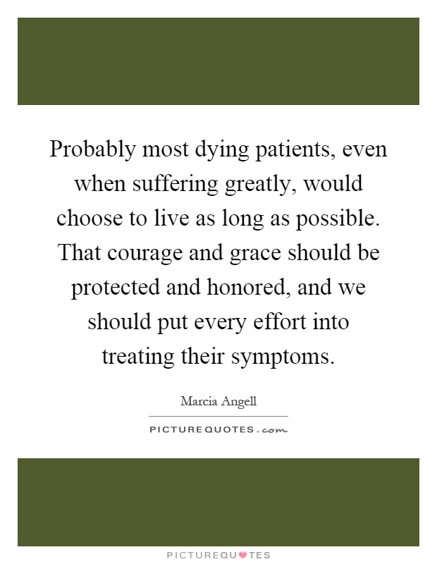Probably most dying patients, even when suffering greatly, would choose to live as long as possible. That courage and grace should be protected and honored, and we should put every effort into treating their symptoms Picture Quote #1