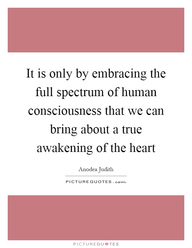 It is only by embracing the full spectrum of human consciousness that we can bring about a true awakening of the heart Picture Quote #1