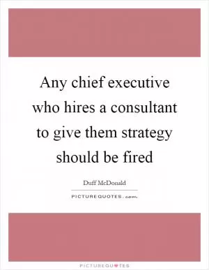 Any chief executive who hires a consultant to give them strategy should be fired Picture Quote #1
