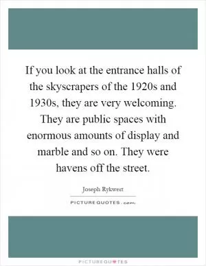 If you look at the entrance halls of the skyscrapers of the 1920s and 1930s, they are very welcoming. They are public spaces with enormous amounts of display and marble and so on. They were havens off the street Picture Quote #1