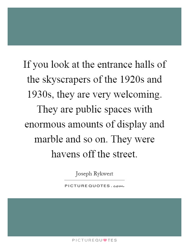 If you look at the entrance halls of the skyscrapers of the 1920s and 1930s, they are very welcoming. They are public spaces with enormous amounts of display and marble and so on. They were havens off the street Picture Quote #1