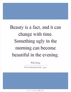 Beauty is a fact, and it can change with time. Something ugly in the morning can become beautiful in the evening Picture Quote #1