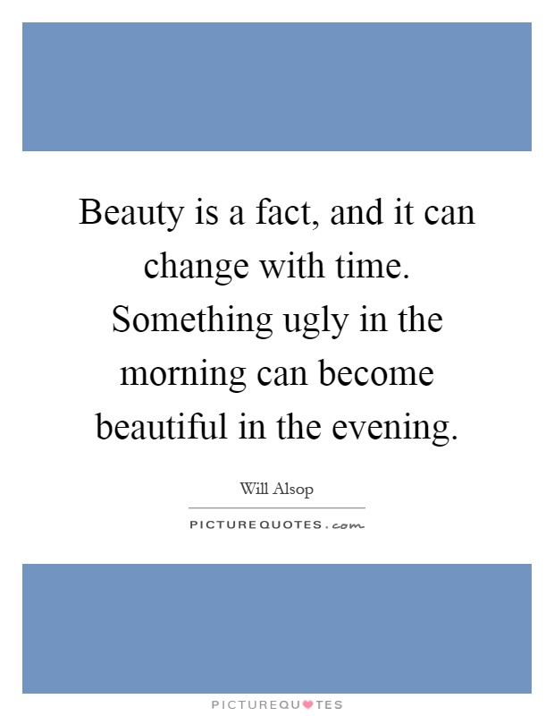 Beauty is a fact, and it can change with time. Something ugly in the morning can become beautiful in the evening Picture Quote #1