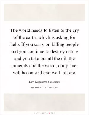 The world needs to listen to the cry of the earth, which is asking for help. If you carry on killing people and you continue to destroy nature and you take out all the oil, the minerals and the wood, our planet will become ill and we’ll all die Picture Quote #1