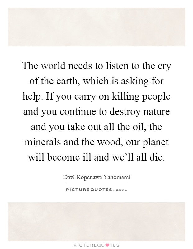 The world needs to listen to the cry of the earth, which is asking for help. If you carry on killing people and you continue to destroy nature and you take out all the oil, the minerals and the wood, our planet will become ill and we'll all die Picture Quote #1