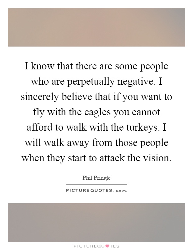 I know that there are some people who are perpetually negative. I sincerely believe that if you want to fly with the eagles you cannot afford to walk with the turkeys. I will walk away from those people when they start to attack the vision Picture Quote #1
