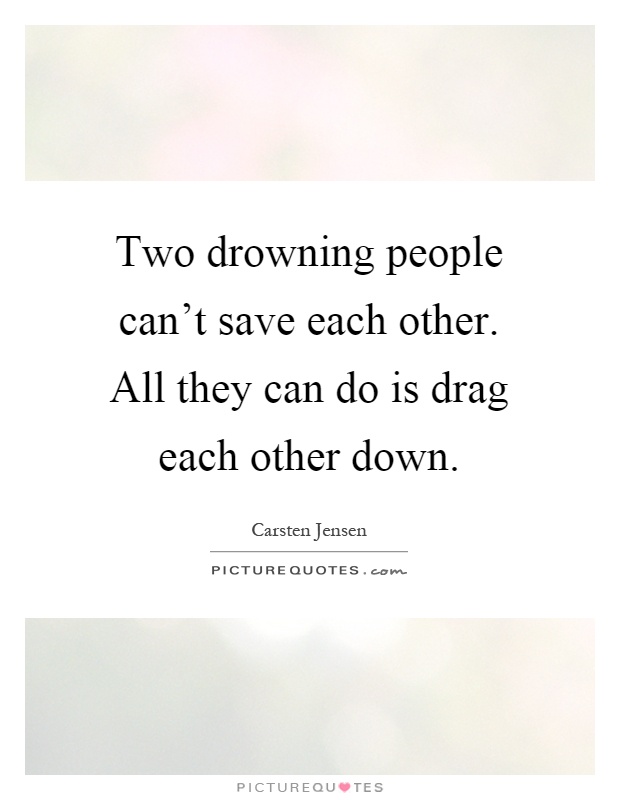 Two drowning people can't save each other. All they can do is drag each other down Picture Quote #1