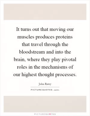 It turns out that moving our muscles produces proteins that travel through the bloodstream and into the brain, where they play pivotal roles in the mechanisms of our highest thought processes Picture Quote #1