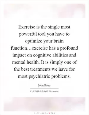 Exercise is the single most powerful tool you have to optimize your brain function…exercise has a profound impact on cognitive abilities and mental health. It is simply one of the best treatments we have for most psychiatric problems Picture Quote #1