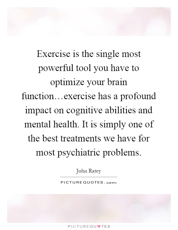 Exercise is the single most powerful tool you have to optimize your brain function…exercise has a profound impact on cognitive abilities and mental health. It is simply one of the best treatments we have for most psychiatric problems Picture Quote #1