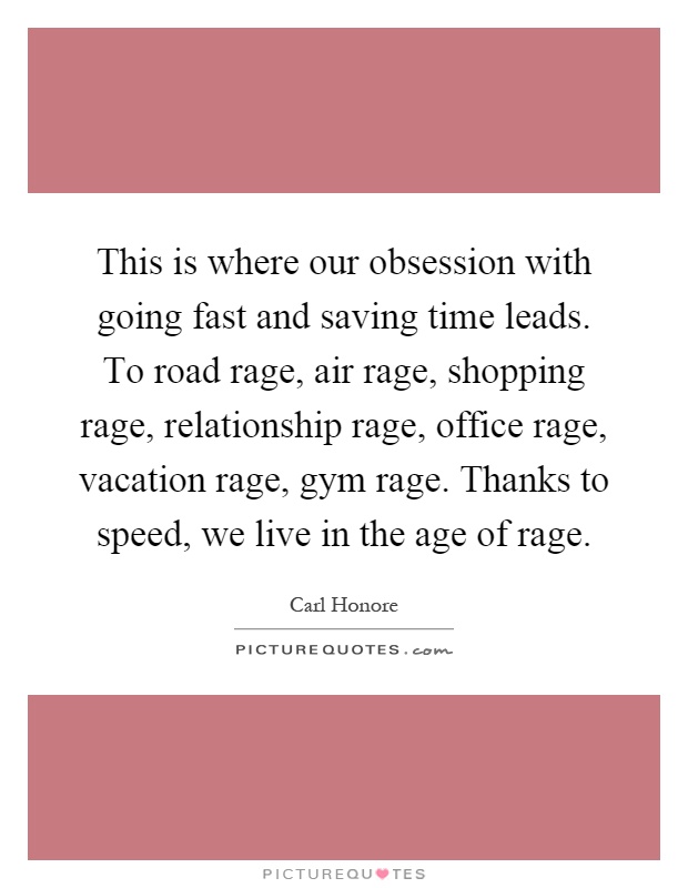 This is where our obsession with going fast and saving time leads. To road rage, air rage, shopping rage, relationship rage, office rage, vacation rage, gym rage. Thanks to speed, we live in the age of rage Picture Quote #1