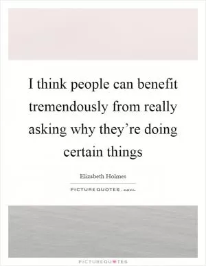 I think people can benefit tremendously from really asking why they’re doing certain things Picture Quote #1