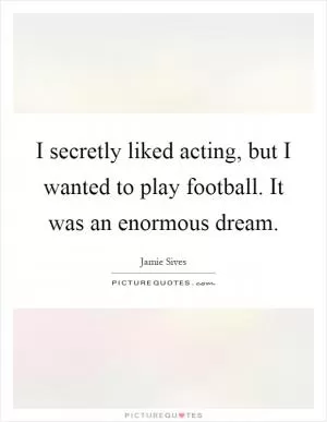 I secretly liked acting, but I wanted to play football. It was an enormous dream Picture Quote #1