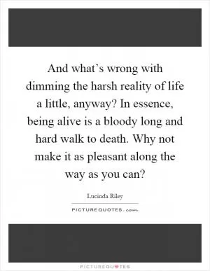 And what’s wrong with dimming the harsh reality of life a little, anyway? In essence, being alive is a bloody long and hard walk to death. Why not make it as pleasant along the way as you can? Picture Quote #1