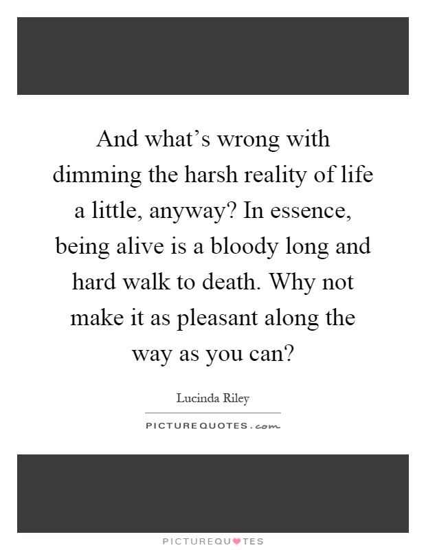 And what's wrong with dimming the harsh reality of life a little, anyway? In essence, being alive is a bloody long and hard walk to death. Why not make it as pleasant along the way as you can? Picture Quote #1