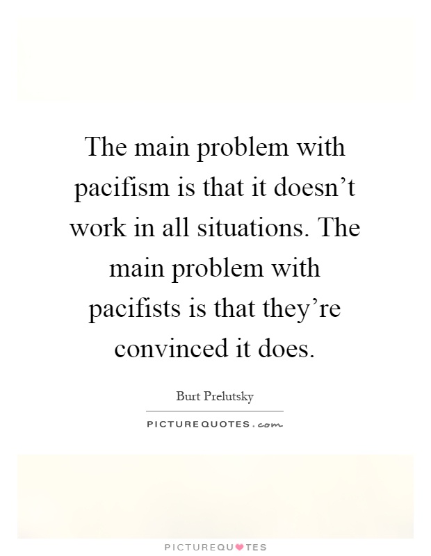 The main problem with pacifism is that it doesn't work in all situations. The main problem with pacifists is that they're convinced it does Picture Quote #1