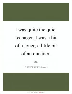 I was quite the quiet teenager. I was a bit of a loner, a little bit of an outsider Picture Quote #1