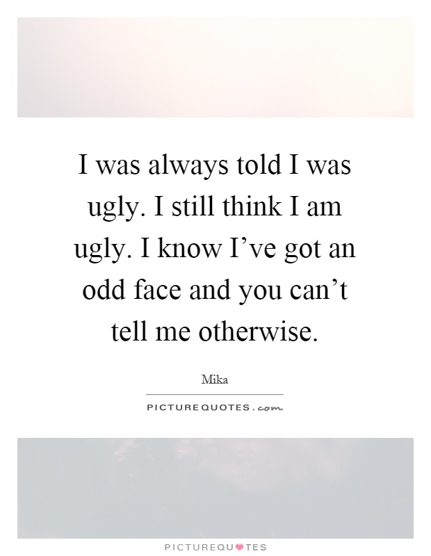 I was always told I was ugly. I still think I am ugly. I know I've got an odd face and you can't tell me otherwise Picture Quote #1