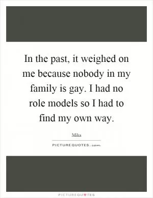 In the past, it weighed on me because nobody in my family is gay. I had no role models so I had to find my own way Picture Quote #1