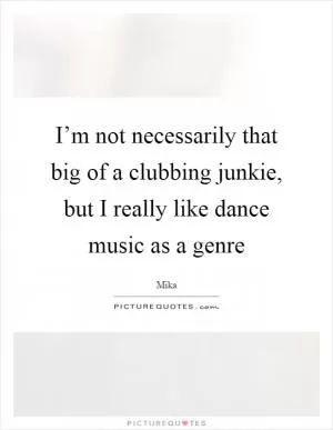 I’m not necessarily that big of a clubbing junkie, but I really like dance music as a genre Picture Quote #1