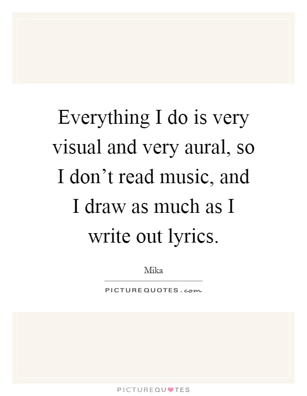 Everything I do is very visual and very aural, so I don't read music, and I draw as much as I write out lyrics Picture Quote #1