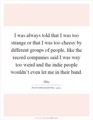 I was always told that I was too strange or that I was too cheesy by different groups of people, like the record companies said I was way too weird and the indie people wouldn’t even let me in their band Picture Quote #1
