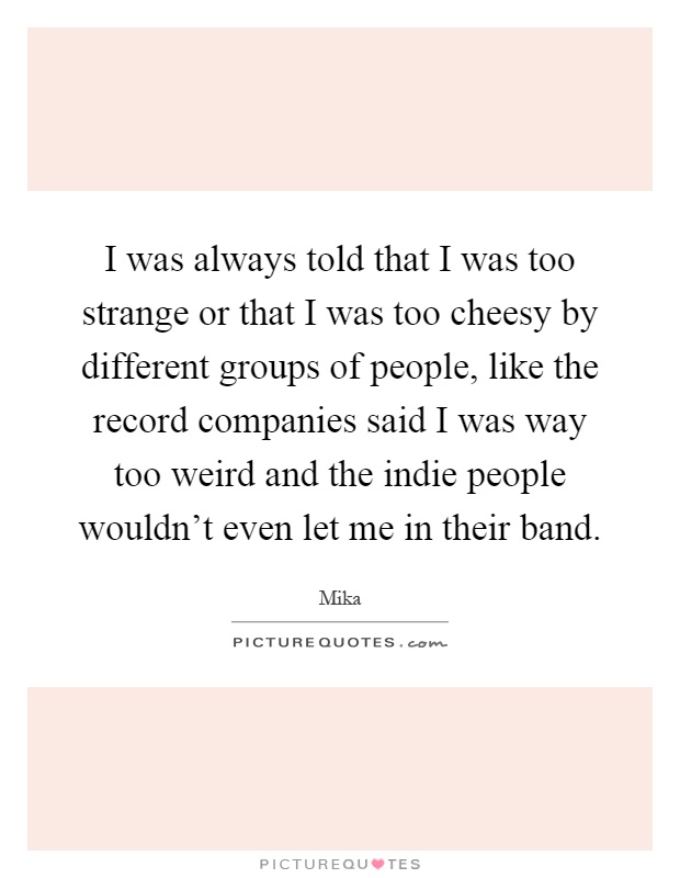 I was always told that I was too strange or that I was too cheesy by different groups of people, like the record companies said I was way too weird and the indie people wouldn't even let me in their band Picture Quote #1