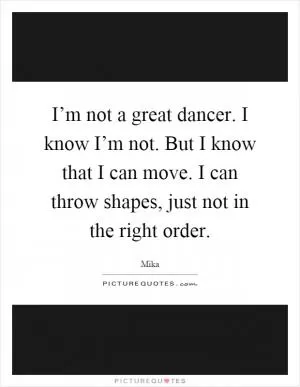 I’m not a great dancer. I know I’m not. But I know that I can move. I can throw shapes, just not in the right order Picture Quote #1