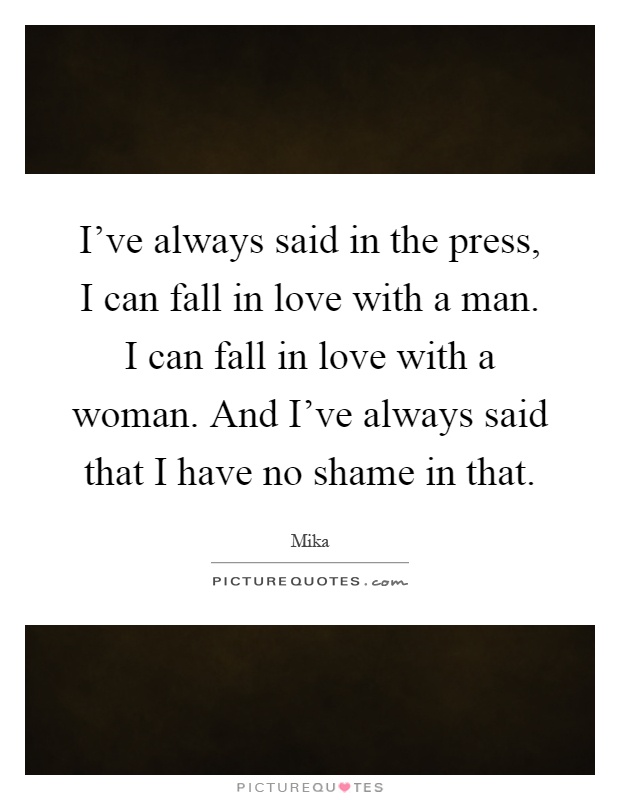 I've always said in the press, I can fall in love with a man. I can fall in love with a woman. And I've always said that I have no shame in that Picture Quote #1