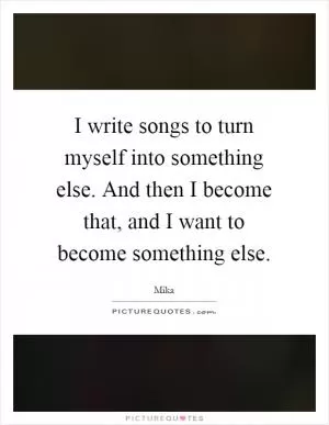 I write songs to turn myself into something else. And then I become that, and I want to become something else Picture Quote #1