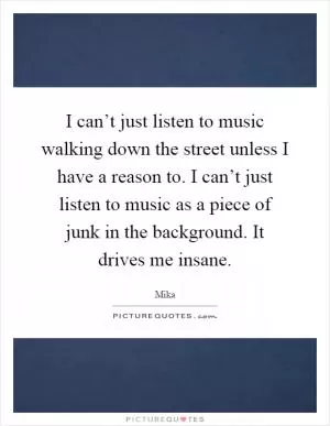 I can’t just listen to music walking down the street unless I have a reason to. I can’t just listen to music as a piece of junk in the background. It drives me insane Picture Quote #1