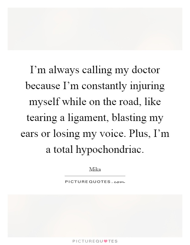 I'm always calling my doctor because I'm constantly injuring myself while on the road, like tearing a ligament, blasting my ears or losing my voice. Plus, I'm a total hypochondriac Picture Quote #1