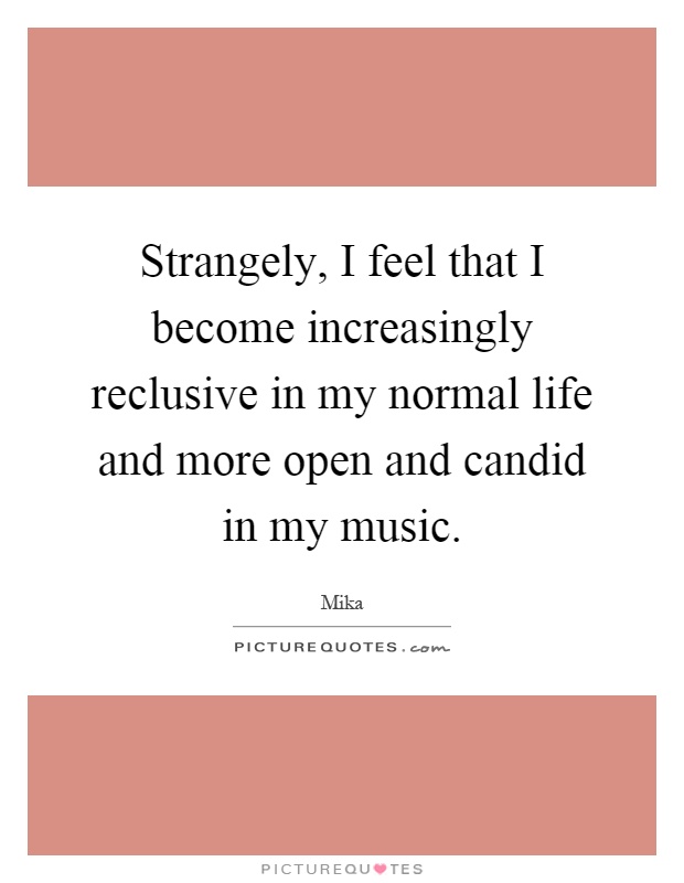 Strangely, I feel that I become increasingly reclusive in my normal life and more open and candid in my music Picture Quote #1