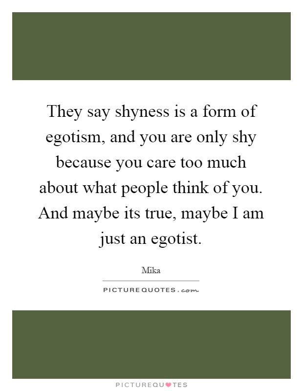 They say shyness is a form of egotism, and you are only shy because you care too much about what people think of you. And maybe its true, maybe I am just an egotist Picture Quote #1