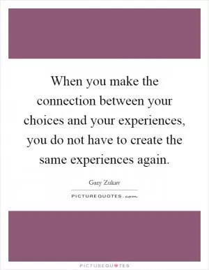 When you make the connection between your choices and your experiences, you do not have to create the same experiences again Picture Quote #1