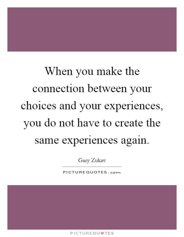 When you make the connection between your choices and your experiences, you do not have to create the same experiences again Picture Quote #1