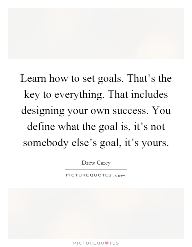 Learn how to set goals. That's the key to everything. That includes designing your own success. You define what the goal is, it's not somebody else's goal, it's yours Picture Quote #1